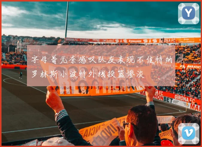 字母哥无奈感叹队友表现不佳特纳罗林斯小波特外线投篮惨淡