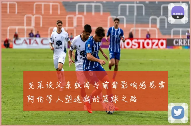 克莱谈父亲教诲与前辈影响感恩雷阿伦等人塑造我的篮球之路