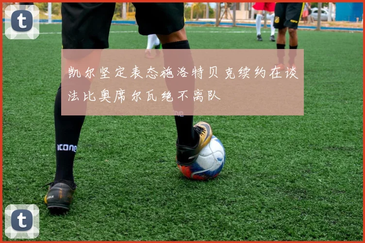 凯尔坚定表态施洛特贝克续约在谈法比奥席尔瓦绝不离队