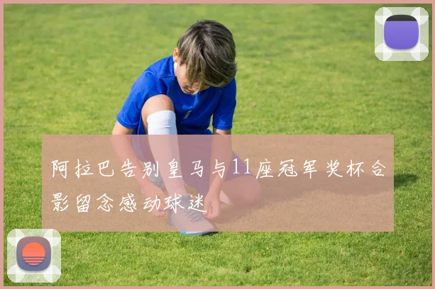 阿拉巴告别皇马与11座冠军奖杯合影留念感动球迷