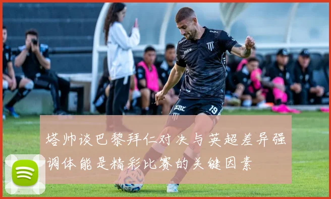 塔帅谈巴黎拜仁对决与英超差异强调体能是精彩比赛的关键因素