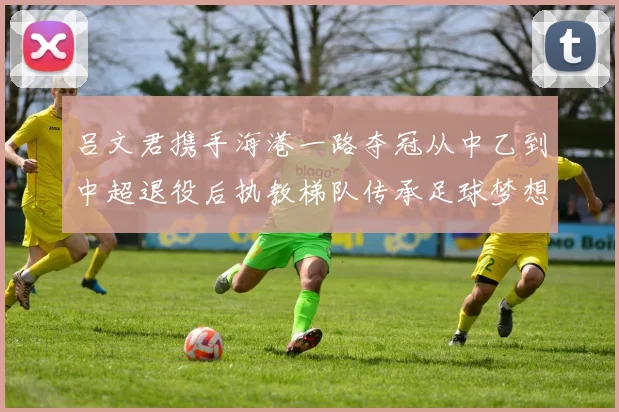 吕文君携手海港一路夺冠从中乙到中超退役后执教梯队传承足球梦想
