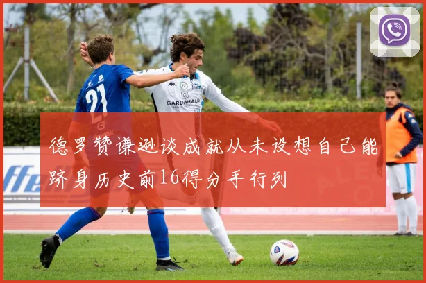 德罗赞谦逊谈成就从未设想自己能跻身历史前16得分手行列