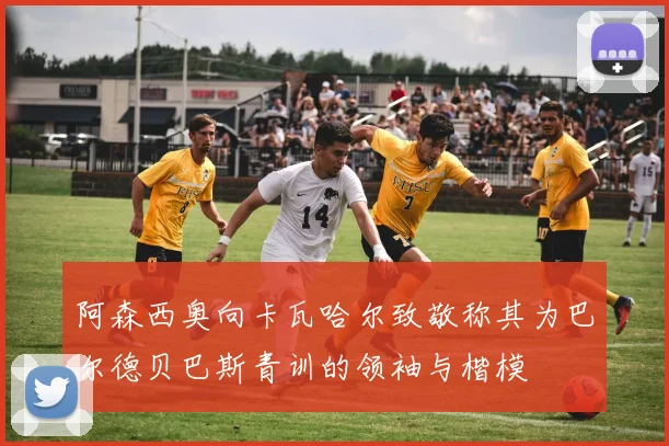 阿森西奥向卡瓦哈尔致敬称其为巴尔德贝巴斯青训的领袖与楷模