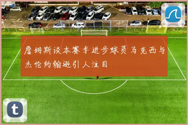 詹姆斯谈本赛季进步球员马克西与杰伦约翰逊引人注目