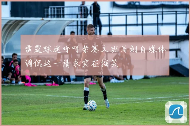 雷霆球迷呼吁禁赛文班马刺自媒体调侃这一请求实在搞笑