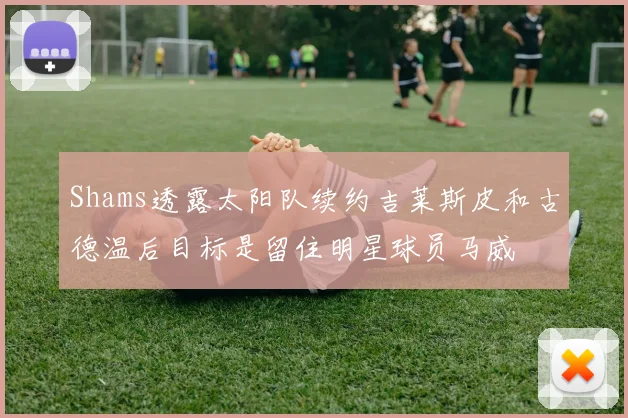Shams透露太阳队续约吉莱斯皮和古德温后目标是留住明星球员马威