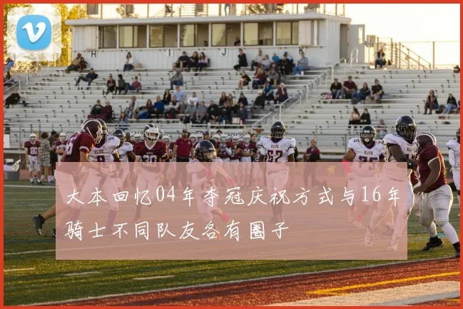 大本回忆04年夺冠庆祝方式与16年骑士不同队友各有圈子