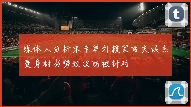 媒体人分析末节单外援策略失误杰曼身材劣势致攻防被针对
