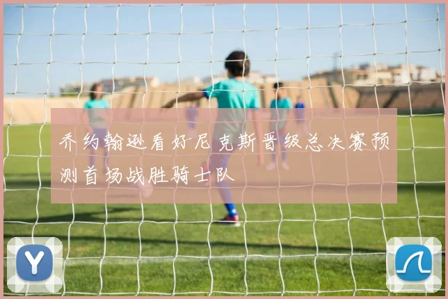 乔约翰逊看好尼克斯晋级总决赛预测首场战胜骑士队