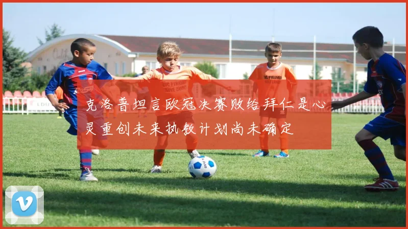 克洛普坦言欧冠决赛败给拜仁是心灵重创未来执教计划尚未确定