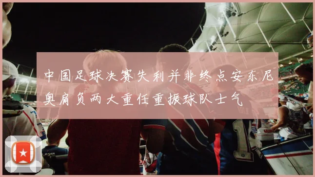 中国足球决赛失利并非终点安东尼奥肩负两大重任重振球队士气