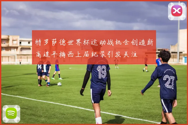 特罗萨德世界杯运动战机会创造新高追平梅西上届纪录引发关注