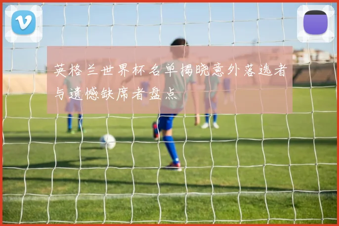 英格兰世界杯名单揭晓意外落选者与遗憾缺席者盘点